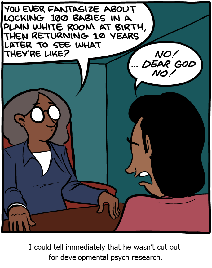 Cartoon: A woman sitting behind a desk with a man sitting in front of the desk. The women asks "You ever fantasize about locking 100 babies in a plain white room at birth, then returning 10 years later to see what they're like?" The man responds "No! ...Dear God, No!". The cartoon is captioned: I could tell immediately that he wasn't cute out for developmental psych research.