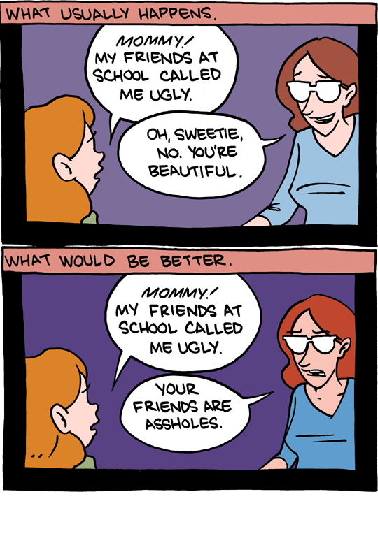 Saturday Morning Breakfast Cereal webcomic. In the first panel, entitled 'What Usually Happens', a girl says to her mother "Mommy! My friends at school called me ugly", and her mother replies "Oh sweetie. No, you're beautiful". The second panel is called 'What Would Be Better'. In this one, the girl says "Mommy! My friends at school called me ugly", and her mother replies "Your friends are assholes".